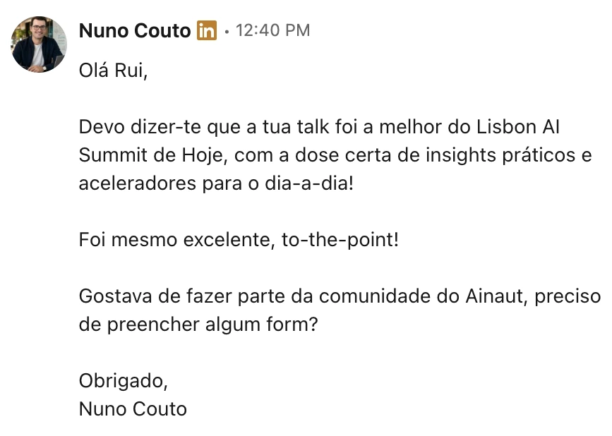 LinkedIn message from Nuno Couto: &ldquo;Ol&aacute; Rui, devo dizer-te que a tua talk foi a melhor do Lisbon AI Summit de hoje, com a dose certa de insights pr&aacute;ticos e aceleradores para o dia-a-dia! Foi mesmo excelente, to-the-point! Gostava de fazer parte da comunidade do Ainaut, preciso de preencher algum form? Obrigado, Nuno Couto&rdquo;